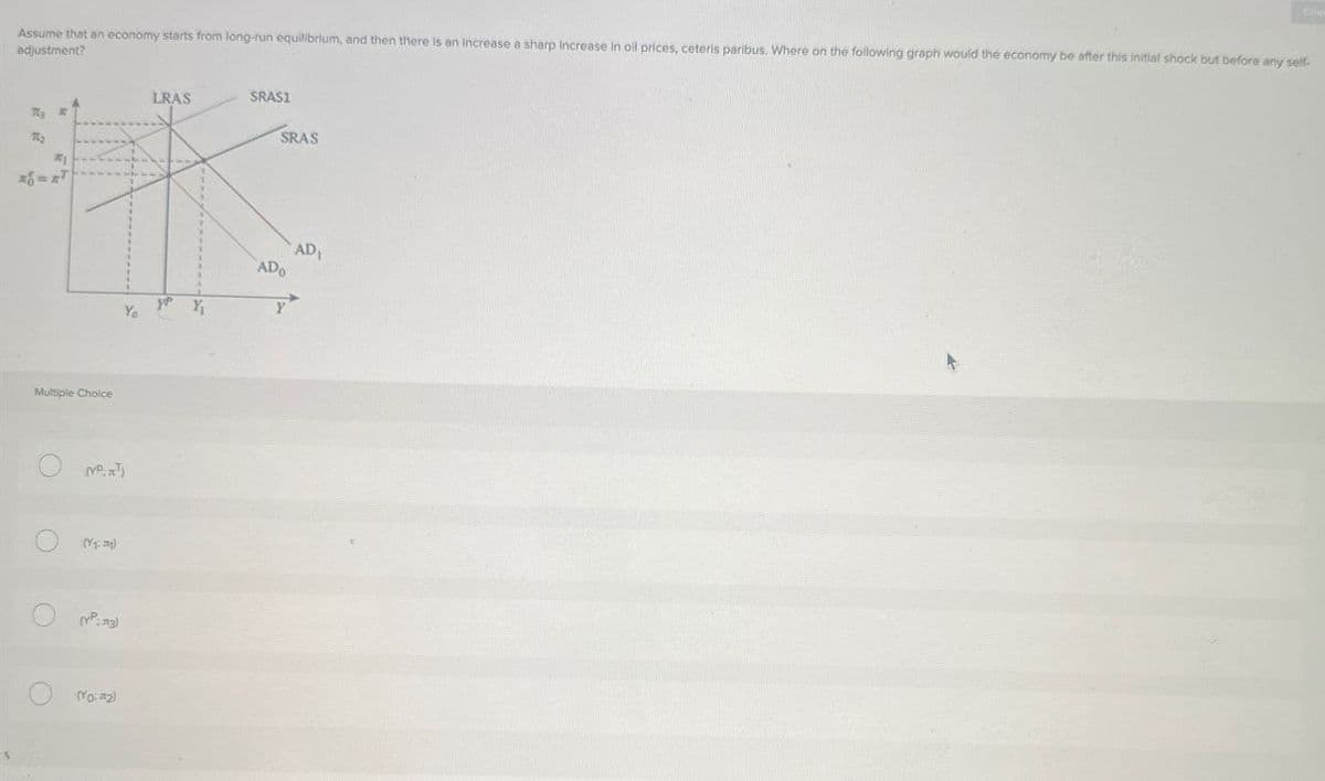 Che
Assume that an economy starts from long-run equilibrium, and then there is an increase a sharp increase in oil prices, ceteris paribus. Where on the following graph would the economy be after this initial shock but before any self-
adjustment?
#1
Multiple Choice
O
O
O
LRAS
SRAS1
SRAS
(Y)
(YP:13)
(Yo: #2)
AD
ADO