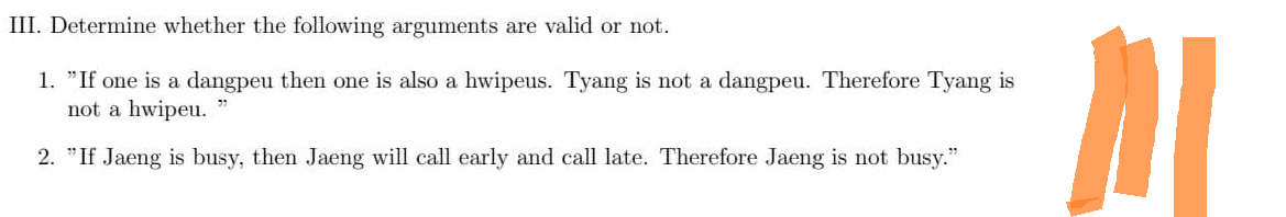 III. Determine whether the following arguments are valid or not.
1. "If one is a dangpeu then one is also a hwipeus. Tyang is not a dangpeu. Therefore Tyang is
not a hwipeu.
2. "If Jaeng is busy, then Jaeng will call early and call late. Therefore Jaeng is not busy."
M