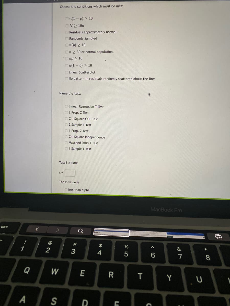 Choose the conditions which must be met:
On(1 - p) 2 10
ON> 10n
O Residuals approximately normal
O Randomly Sampled
n(p) > 10
On 2 30 or normal population.
Onp 2 10
n(1 - p) > 10
O Linear Scatterplot
O No pattern in residuals-randomly scattered about the line
Name the test:
O Linear Regression T Test
O2 Prop. Z Test
Chi Square GOF Test
O2 Sample T Test
01 Prop. Z Test
O Chi Square Independence
Matched Pairs T Test
01 Sample T Test
Test Statistic
t =
The P-value is
less than alpha
MacBook Pro
esc
く
Q
@
$
%
2
3
4
7
8.
Q
W
E
Y U
T
A
S
LL

