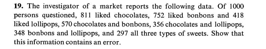 19. The investigator of a market reports the following data. Of 1000
persons questioned, 811 liked chocolates, 752 liked bonbons and 418
liked lollipops, 570 chocolates and bonbons, 356 chocolates and lollipops,
348 bonbons and lollipops, and 297 all three types of sweets. Show that
this information contains an error.
