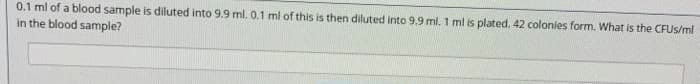 0.1 ml of a blood sample is diluted into 9.9 ml. 0.1 ml of this is then diluted into 9.9 ml. 1 ml is plated. 42 colonies form. What is the CFUS/ml
in the blood sample?
