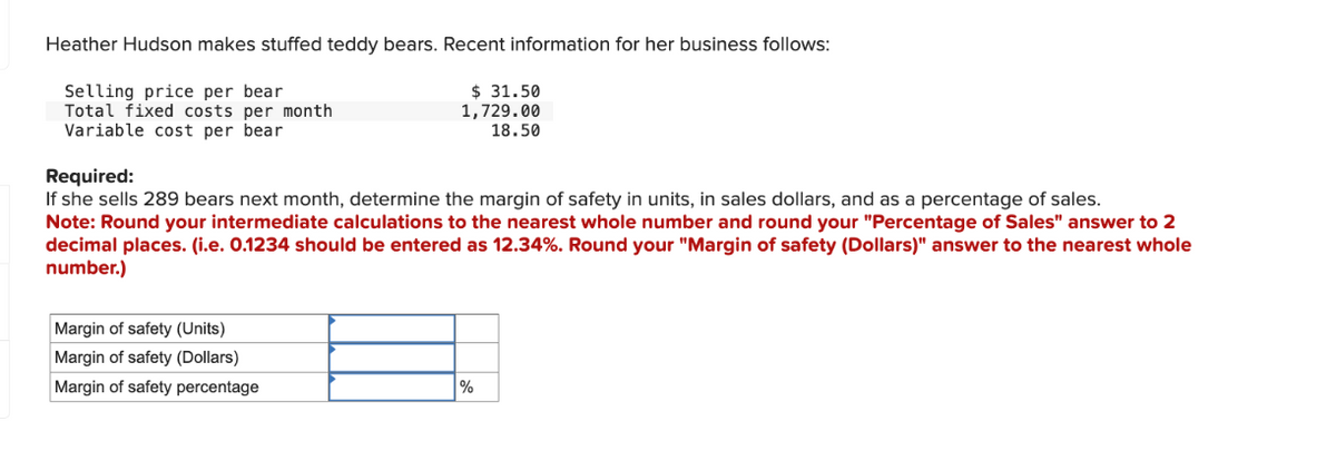 Heather Hudson makes stuffed teddy bears. Recent information for her business follows:
Selling price per bear
Total fixed costs per month
Variable cost per bear
$31.50
1,729.00
18.50
Required:
If she sells 289 bears next month, determine the margin of safety in units, in sales dollars, and as a percentage of sales.
Note: Round your intermediate calculations to the nearest whole number and round your "Percentage of Sales" answer to 2
decimal places. (i.e. 0.1234 should be entered as 12.34%. Round your "Margin of safety (Dollars)" answer to the nearest whole
number.)
Margin of safety (Units)
Margin of safety (Dollars)
Margin of safety percentage
%