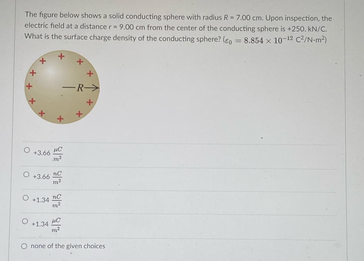 The figure below shows a solid conducting sphere with radius R = 7.00 cm. Upon inspection, the
electric field at a distance r = 9.00 cm from the center of the conducting sphere is +250. kN/C.
What is the surface charge density of the conducting sphere? (eno = 8.854 x 10-12 C²/N-m2)
-R-
+3.66 HC
m2
nC
+3.66
m2
nC
+1.34
+1.34
m2
O none of the given choices
