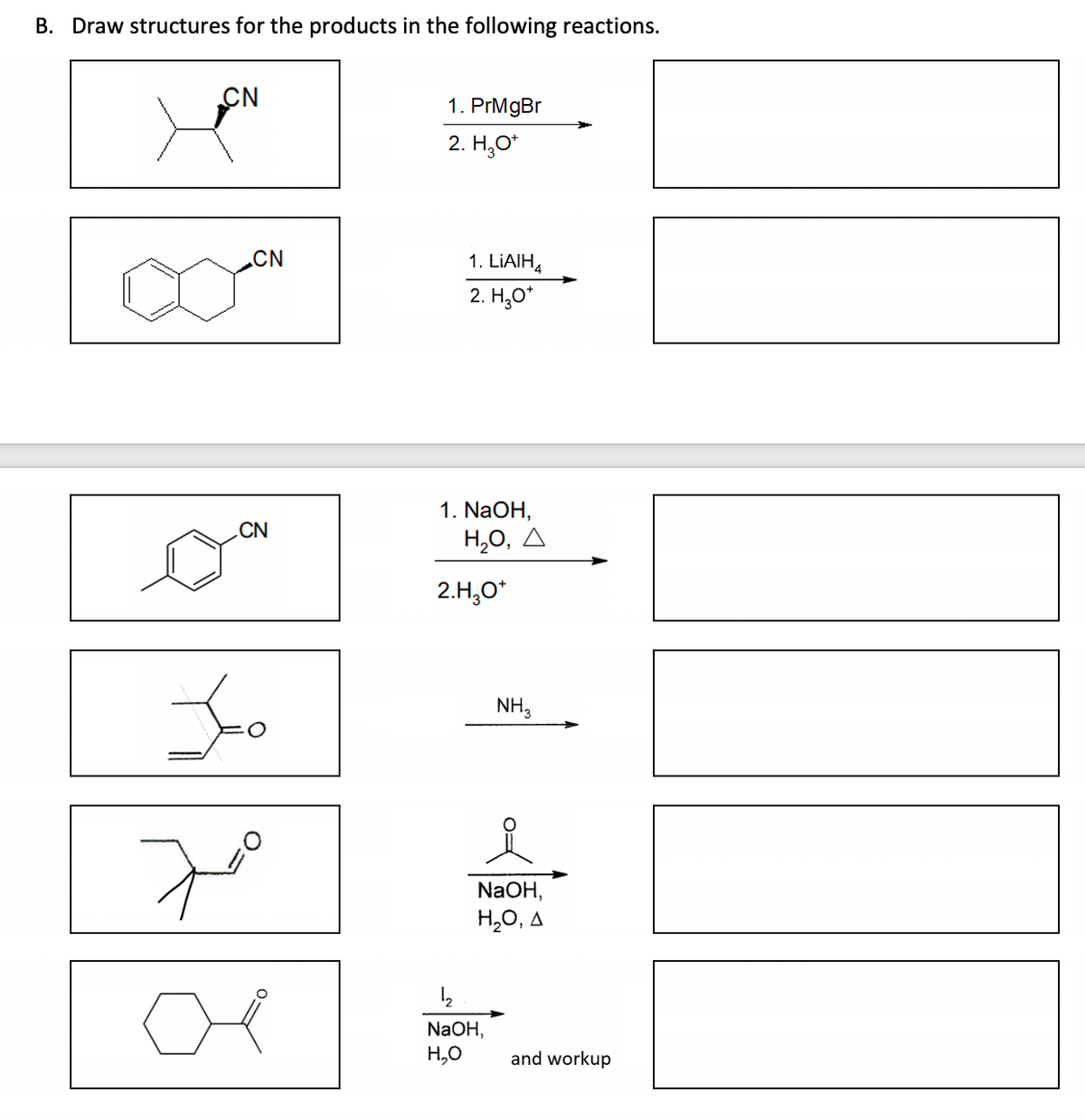 B. Draw structures for the products in the following reactions.
CN
XEN
CN
CN
Jo
7⁰
1. PrMgBr
2. H₂O*
1. LiAlH4
2. H₂O*
1. NaOH,
Η,Ο, Δ
2.H₂O*
NH3
NaOH,
H₂O, A
1₂
NaOH,
H₂O
and workup