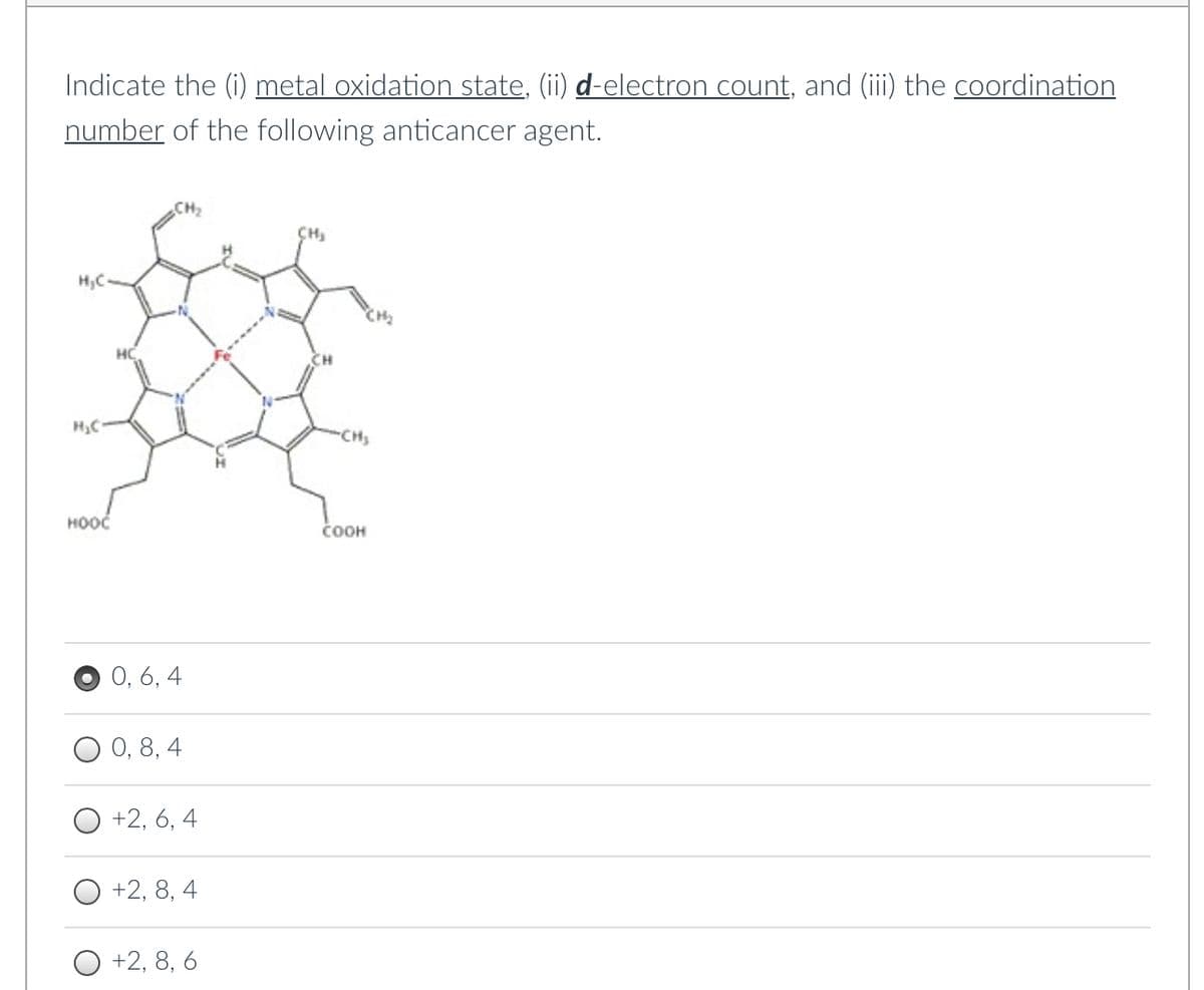 Indicate the (i) metal oxidation state, (ii) d-electron count, and (iii) the coordination
number of the following anticancer agent.
H₂C.
H₂C
HOOC
₂CH₂
0, 6, 4
0, 8, 4
+2, 6, 4
+2, 8, 4
+2, 8, 6
CH₂
-CH₂
COOH