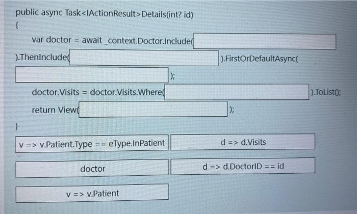 public async Task<IActionResult>Details(int? id)
{
var doctor = await context.Doctor.Include
).Theninclude(
).FirstOrDefaultAsync(
doctor.Visits = doctor.Visits.Where(
).TOList0;
return View
V => v.Patient.Type
eType.InPatient
d => d.Visits
d => d.DoctorlD == id
%3D3D
doctor
V => v.Patient
