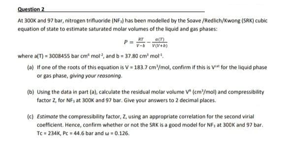 Question 2
At 300K and 97 bar, nitrogen trifluoride (NF,) has been modelled by the Soave /Redlich/Kwong (SRK) cubic
equation of state to estimate saturated molar volumes of the liquid and gas phases:
RT
ar)
V-h
where a(T) = 3008455 bar cm mol", and b = 37.80 cm' mol.
(a) if one of the roots of this equation is V = 183.7 cm'/mol, confirm if this is Vl for the liquid phase
or gas phase, giving your reasoning.
(b) Using the data in part (a), calculate the residual molar volume V* (cm/mol) and compressibility
factor Z, for NF, at 30OK and 97 bar. Give your answers to 2 decimal places.
(c) Estimate the compressibility factor, Z, using an appropriate correlation for the second virial
coefficient. Hence, confirm whether or not the SRK is a good model for NF, at 300K and 97 bar.
Tc = 234K, PC = 44.6 bar and w = 0.126.

