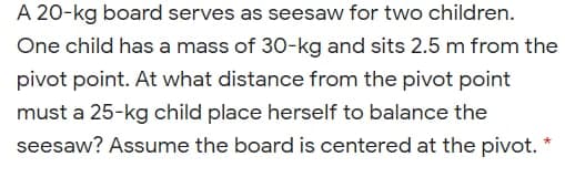 A 20-kg board serves as seesaw for two children.
One child has a mass of 30-kg and sits 2.5 m from the
pivot point. At what distance from the pivot point
must a 25-kg child place herself to balance the
seesaw? Assume the board is centered at the pivot. *