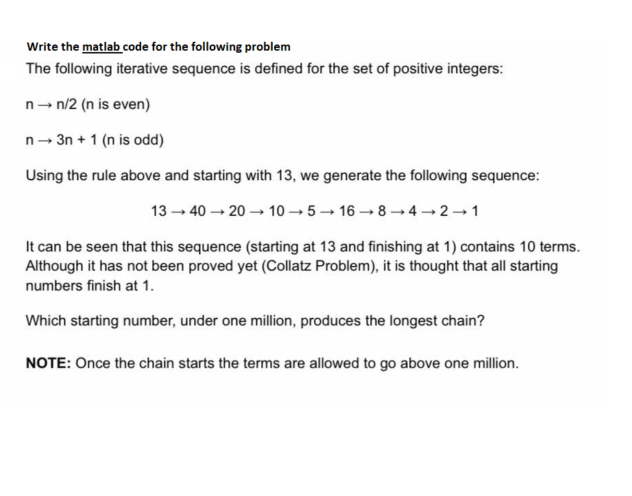 Write the matlab code for the following problem
The following iterative sequence is defined for the set of positive integers:
n→ n/2 (n is even)
n→ 3n+ 1 (n is odd)
Using the rule above and starting with 13, we generate the following sequence:
1340→2010→5 16 8 4 2 1
It can be seen that this sequence (starting at 13 and finishing at 1) contains 10 terms.
Although it has not been proved yet (Collatz Problem), it is thought that all starting
numbers finish at 1.
Which starting number, under one million, produces the longest chain?
NOTE: Once the chain starts the terms are allowed to go above one million.