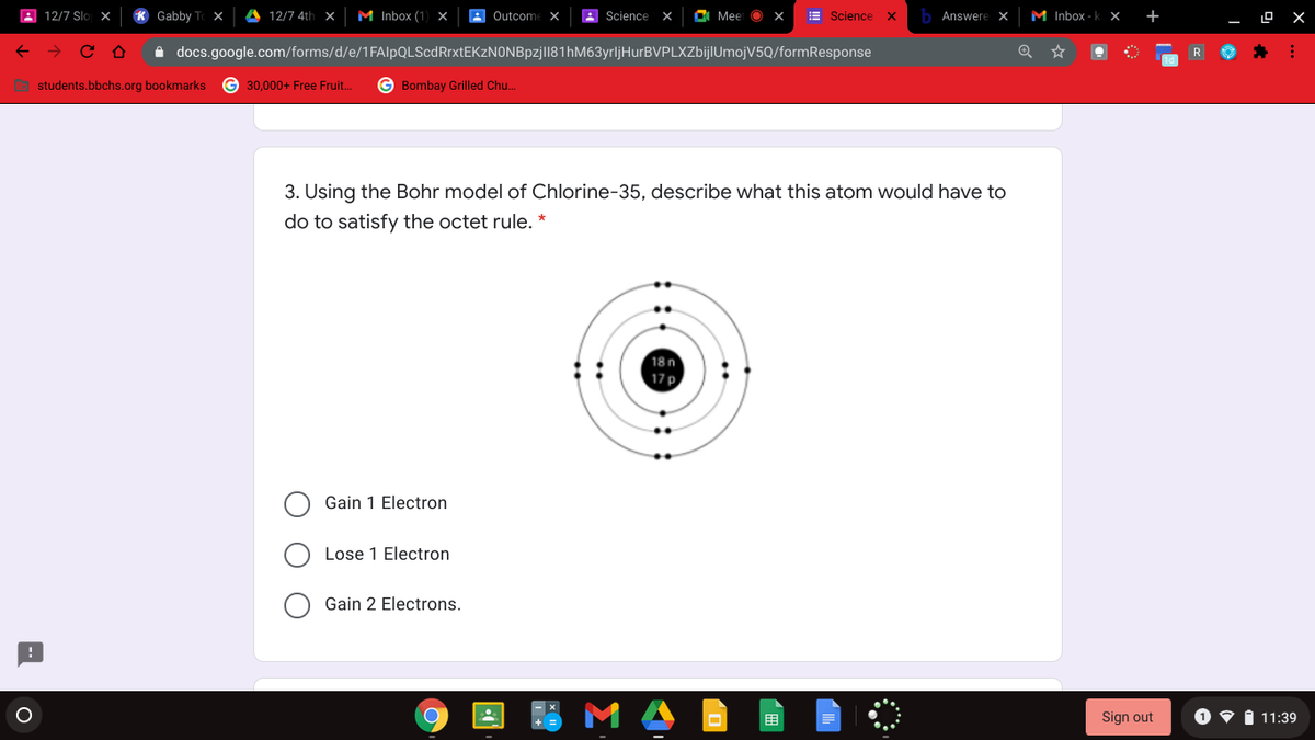 A 12/7 Slo x
K Gabby To ×
A 12/7 4th X
M Inbox (1) x
8 Outcome X
Science
O Mee O
E Science
Answere X
M Inbox - k x
+
i docs.google.com/forms/d/e/1FAlpQLScdRrxtEKzN0NBpzjll81hM63yrljHurBVPLXZbijlUmojV5Q/formResponse
O students,bbchs.org bookmarks
G 30,000+ Free Fruit.
Bombay Grilled Chu..
3. Using the Bohr model of Chlorine-35, describe what this atom would have to
do to satisfy the octet rule. *
18n
17 p
Gain 1 Electron
Lose 1 Electron
Gain 2 Electrons.
M A
1 11:39
目
Sign out
