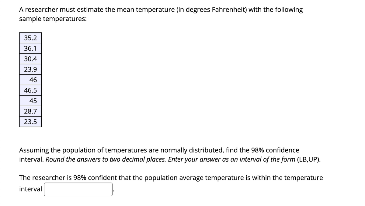 A researcher must estimate the mean temperature (in degrees Fahrenheit) with the following
sample temperatures:
35.2
36.1
30.4
23.9
46
46.5
45
28.7
23.5
Assuming the population of temperatures are normally distributed, find the 98% confidence
interval. Round the answers to two decimal places. Enter your answer as an interval of the form (LB,UP).
The researcher is 98% confident that the population average temperature is within the temperature
interval