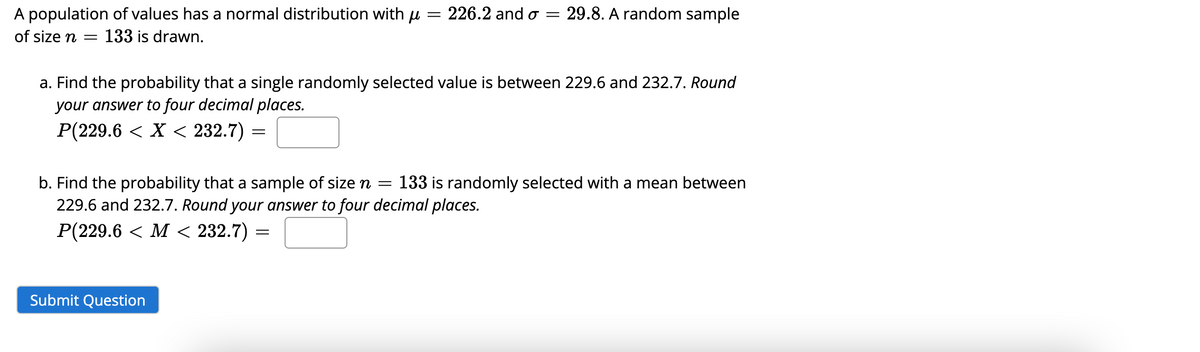 A population of values has a normal distribution with μ = 226.2 and o =
of size n = 133 is drawn.
a. Find the probability that a single randomly selected value is between 229.6 and 232.7. Round
your answer to four decimal places.
P(229.6 < X < 232.7) =
=
29.8. A random sample
b. Find the probability that a sample of size n = 133 is randomly selected with a mean between
229.6 and 232.7. Round your answer to four decimal places.
P(229.6 < M < 232.7)
Submit Question
=