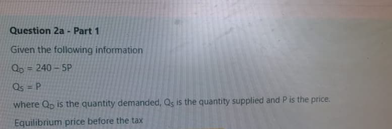 Question 2a - Part 1
Given the following information
Qp = 240 – 5P
Qs = P
where Qp is the quantity demanded, Qs is the quantity supplied and P is the price.
Equilibrium price before the tax
