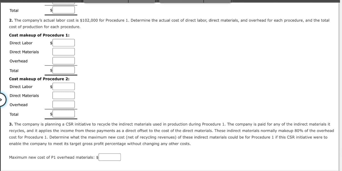 Total
2. The company's actual labor cost is $102,000 for Procedure 1. Determine the actual cost of direct labor, direct materials, and overhead for each procedure, and the total
cost of production for each procedure.
Cost makeup of Procedure 1:
Direct Labor
Direct Materials
Overhead
Total
Cost makeup of Procedure 2:
Direct Labor
Direct Materials
Overhead
Total
3. The company is planning a CSR initiative to recycle the indirect materials used in production during Procedure 1. The company is paid for any of the indirect materials it
recycles, and it applies the income from these payments as a direct offset to the cost of the direct materials. These indirect materials normally makeup 80% of the overhead
cost for Procedure 1. Determine what the maximum new cost (net of recycling revenues) of these indirect materials could be for Procedure 1 if this CSR initiative were to
enable the company to meet its target gross profit percentage without changing any other costs.
Maximum new cost of P1 overhead materials: $