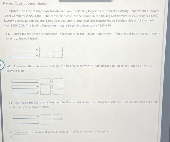 Process Costing Journal Entries
In October, the cost of materials transferred into the Rolling Department from the Casting Department of Jabari
Steel Company is $564,000. The conversion cost for the period in the Rolling Department is $110,500 ($61,000
factory overhead applied and $49,500 direct labor). The total cost transferred to Finished Goods for the period
was $600,000. The Rolling Department had a beginning inventory of $20,600.
a1. Journalize the cost of transferred-in materials for the Rolling Department. If an amount box does not require
an entry, leave it blank.
a2. Journalize the conversion costs for the Rolling Department. If an amount box does not require an entry,
leave it blank..
ED
a3. Journalize the costs transferred out to Finished Goods for the Rolling Department. If an amount box does not
require an entry, leave it blank.
b. Determine the balance of Work in Process-Rolling at the end of the period.