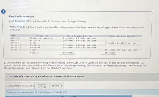 Required information
(The following information applies to the questions displayed below]
Warnerwoods Company uses a perpetual inventory system. It entered into the following purchases and sales transactions
for March
Date
March 1
March 5
March 9
March 18
March 25
March 25
Activities
beginning inventory
Purchase
Sales
Purchase
Purchase
Bales
Totals
Units Acquired at Cost
553.60 per unit
$50.60 per unit
230 units
290 units
150 unit
200 units
350 units
$63.60 per unit
$45.00 per unit
Perpetual FIFO Perpetual LIFO Weighted
Average
Specific d
Compute the cost assigned to ending inventory using LIFO
Complete this question by entering your answers in the tabs below.
Units Bold at Retail
390 units # $88.40 per unit
3. Compute the cost assigned to ending inventory using (a) FIFO, (b) LIFO, (d) weighted average, and (d) specific identification. For
specific identification, units sold include 130 units from beginning inventory, 260 units from the March 5 purchase. 110 units from the
March 18 purchase, and 150 units from the March 25 purchase.
245 unite198.60 per unit
650 unita