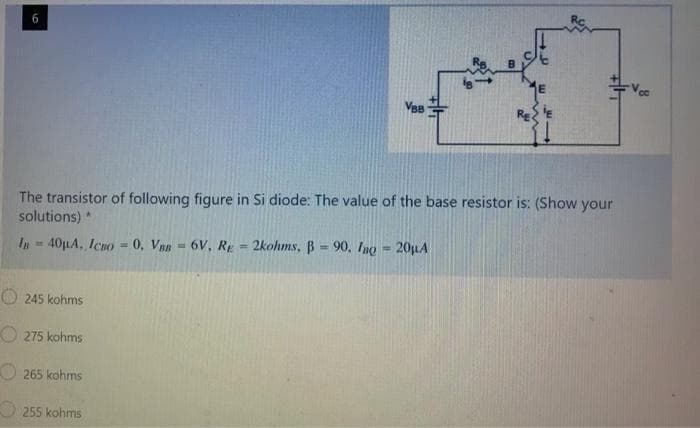 50
The transistor of following figure in Si diode: The value of the base resistor is: (Show your
solutions) *
In 40μA, ICBO-0, VBB 6V, RE = 2kohms, B = 90. Ino-20µA
245 kohms
275 kohms
265 kohms
VeB
255 kohms
T