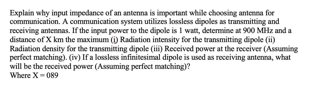 Explain why input impedance of an antenna is important while choosing antenna for
communication. A communication system utilizes lossless dipoles as transmitting and
receiving antennas. If the input power to the dipole is 1 watt, determine at 900 MHz and a
distance of X km the maximum (i) Radiation intensity for the transmitting dipole (ii)
Radiation density for the transmitting dipole (iii) Received power at the receiver (Assuming
perfect matching). (iv) If a lossless infinitesimal dipole is used as receiving antenna, what
will be the received power (Assuming perfect matching)?
Where X = 089
