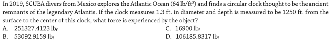 In 2019, SCUBA divers from Mexico explores the Atlantic Ocean (64 lb/ft³) and finds a circular clock thought to be the ancient
remnants of the legendary Atlantis. If the clock measures 1.3 ft. in diameter and depth is measured to be 1250 ft. from the
surface to the center of this clock, what force is experienced by the object?
A. 251327.4123 lb:
B. 53092.9159 lbf
C. 16900 lbf
D. 106185.8317 lbf
