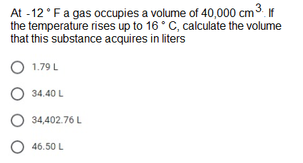 At -12°Fa gas occupies a volume of 40,000 cm3. If
the temperature rises up to 16 ° C, calculate the volume
that this substance acquires in liters
1.79 L
O 34.40 L
34,402.76 L
O 46.50 L
