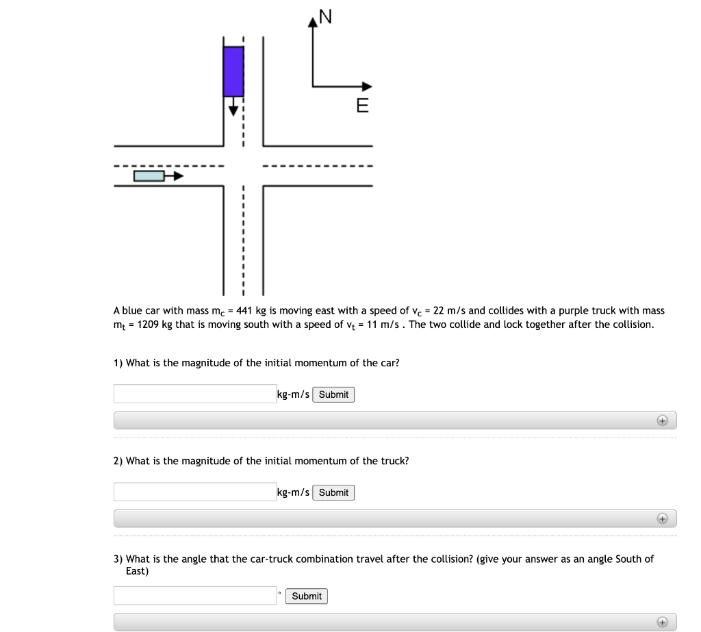 Z
A blue car with mass mc = 441 kg is moving east with a speed of Vc = 22 m/s and collides with a purple truck with mass
m₁ = 1209 kg that is moving south with a speed of v₁ = 11 m/s. The two collide and lock together after the collision.
1) What is the magnitude of the initial momentum of the car?
kg-m/s Submit
E
2) What is the magnitude of the initial momentum of the truck?
kg-m/s Submit
3) What is the angle that the car-truck combination travel after the collision? (give your answer as an angle South of
East)
Submit
+
+