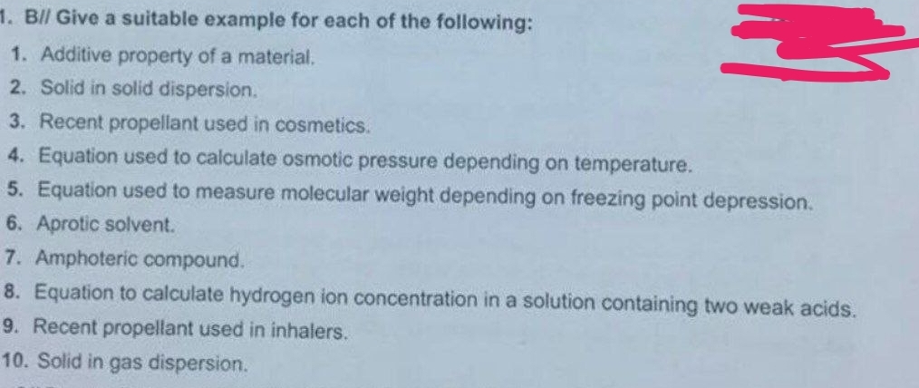 1. B// Give a suitable example for each of the following:
1. Additive property of a material.
2. Solid in solid dispersion.
M
3. Recent propellant used in cosmetics.
4. Equation used to calculate osmotic pressure depending on temperature.
5. Equation used to measure molecular weight depending on freezing point depression.
6. Aprotic solvent.
7. Amphoteric compound.
8. Equation to calculate hydrogen ion concentration in a solution containing two weak acids.
9. Recent propellant used in inhalers.
10. Solid in gas dispersion.