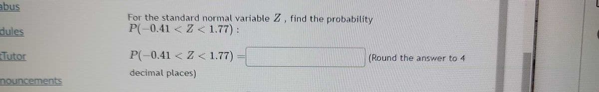 abus
dules
Tutor
nouncements
For the standard normal variable Z, find the probability
P(-0.41 < Z < 1.77):
P(-0.41 < Z < 1.77)
decimal places)
(Round the answer to 4