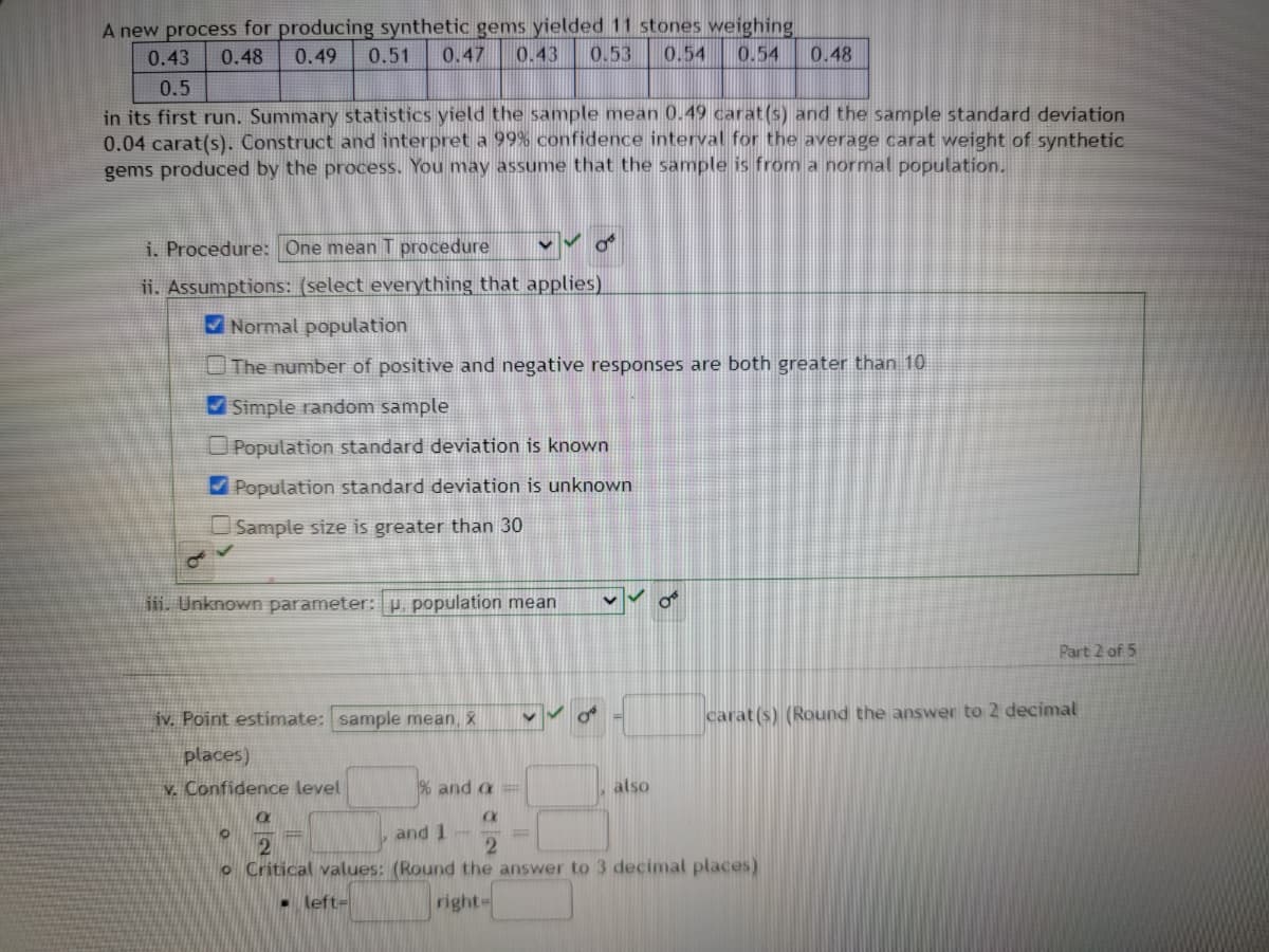 A new process for producing synthetic gems yielded 11 stones weighing
0.43 0.48 0.49 0.51 0.47 0.43 0.53 0.54 0.54 0.48
0.5
in its first run. Summary statistics yield the sample mean 0.49 carat(s) and the sample standard deviation
0.04 carat(s). Construct and interpret a 99% confidence interval for the average carat weight of synthetic
gems produced by the process. You may assume that the sample is from a normal population.
i. Procedure: One mean T procedure
ii. Assumptions: (select everything that applies)
Normal population
The number of positive and negative responses are both greater than 10
✔Simple random sample
✔
o
iii. Unknown parameter: u, population mean
Population standard deviation is known
ulation standard deviation is unknown
Sample size is greater than 30
iv. Point estimate: sample mean, x
places)
V. Confidence level
O
also
% and a =
XXX
and 1
2
2
o Critical values: (Round the answer to 3 decimal places)
left-
right-
Part 2 of 5
carat(s) (Round the answer to 2 decimal