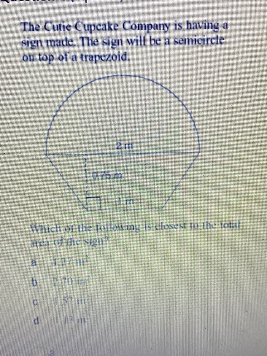 The Cutie Cupcake Company is having a
sign made. The sign will be a semicircle
on top of a trapezoid.
2 m
0.75 m
Which of the following is closest to the total
area of the sign?
a.
4.27 m
b.
2.70 m
C.
1.57 m
113 m2
