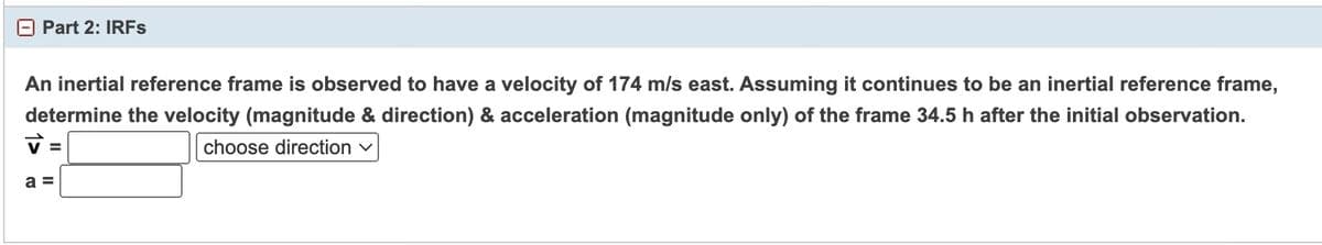 Part 2: IRFs
An inertial reference frame is observed to have a velocity of 174 m/s east. Assuming it continues to be an inertial reference frame,
determine the velocity (magnitude & direction) & acceleration (magnitude only) of the frame 34.5 h after the initial observation.
choose direction ✓
a