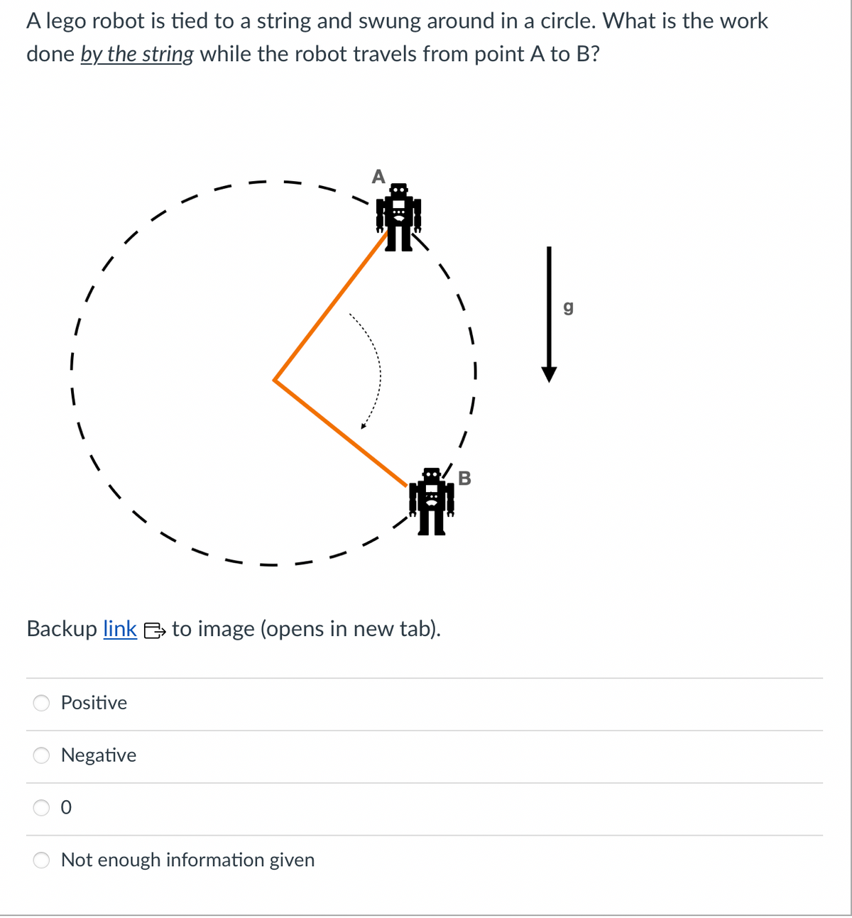 A lego robot is tied to a string and swung around in a circle. What is the work
done by the string while the robot travels from point A to B?
I
Backup link to image (opens in new tab).
Positive
Negative
Not enough information given
g