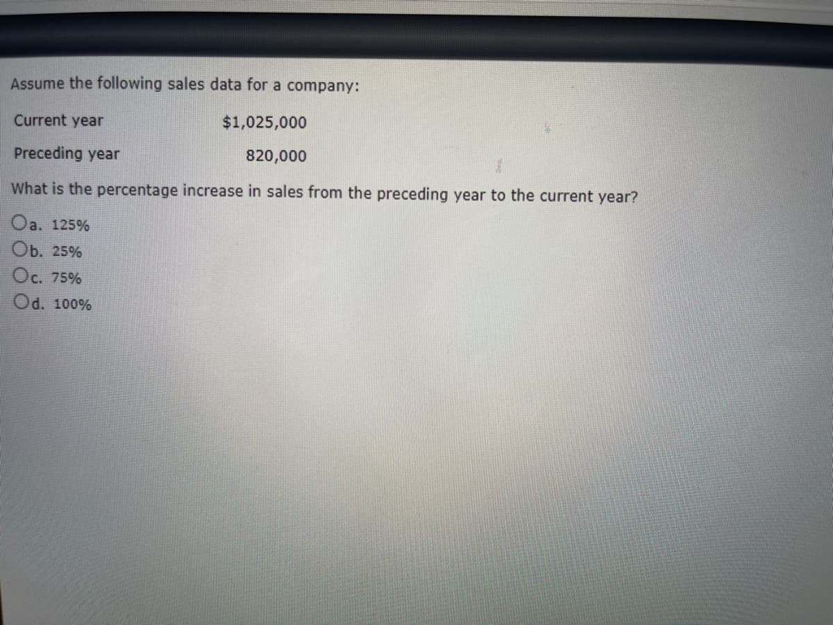 Assume the following sales data for a company:
Current year
$1,025,000
Preceding year
820,000
What is the percentage increase in sales from the preceding year to the current year?
Oa. 125%
Ob. 25%
Oc. 75%
Od. 100%