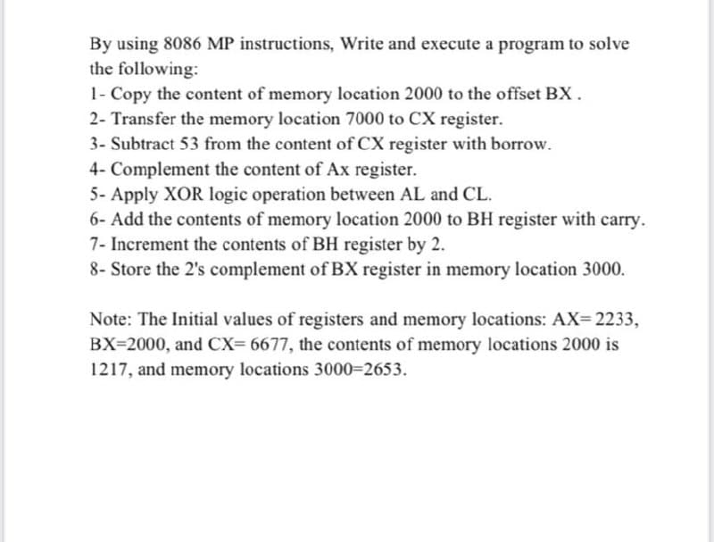 By using 8086 MP instructions, Write and execute a program to solve
the following:
1- Copy the content of memory location 2000 to the offset BX.
2- Transfer the memory location 7000 to CX register.
3- Subtract 53 from the content of CX register with borrow.
4- Complement the content of Ax register.
5- Apply XOR logic operation between AL and CL.
6- Add the contents of memory location 2000 to BH register with carry.
7- Increment the contents of BH register by 2.
8- Store the 2's complement of BX register in memory location 3000.
Note: The Initial values of registers and memory locations: AX= 2233,
BX=2000, and CX= 6677, the contents of memory locations 2000 is
1217, and memory locations 3000=2653.
