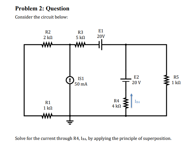 Problem 2: Question
Consider the circuit below:
R2
2 ΚΩ
R1
1 ΚΩ
R3
5 ΚΩ
IS1
50 mA
E1
20V
+|
R4
4 ΚΩ
E2
20 V
IR4
Solve for the current through R4, IR4, by applying the principle of superposition.
R5
1kΩ