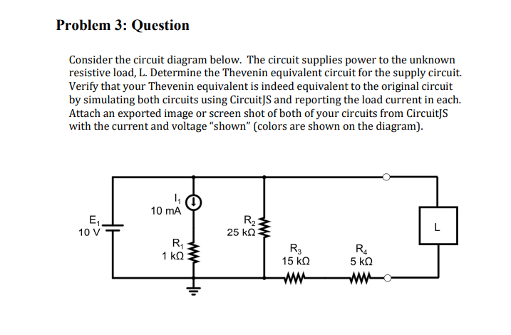 Problem 3: Question
Consider the circuit diagram below. The circuit supplies power to the unknown
resistive load, L. Determine the Thevenin equivalent circuit for the supply circuit.
Verify that your Thevenin equivalent is indeed equivalent to the original circuit
by simulating both circuits using CircuitJS and reporting the load current in each.
Attach an exported image or screen shot of both of your circuits from CircuitJS
with the current and voltage "shown" (colors are shown on the diagram).
E₁
10 V
4₁
10 mA
R₁
1 ΚΩ
www
H₁₁
5,50
www
R₂
25 ΚΩ
R3
15 ΚΩ
www
R4
5 ΚΩ
ww
L