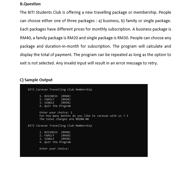 B.Question
The BITI Students Club is offering a new travelling package or membership. People
can choose either one of three packages : a) business, b) family or single package.
Each packages have different prices for monthly subscription. A business package is
RM40, a family package is RM20 and single package is RM30. People can choose any
package and duration-in-month for subscription. The program will calculate and
display the total of payment. The program can be repeated as long as the option to
exit is not selected. Any invalid input will result in an error message to retry.
C) Sample Output
BITI Caravan Travelling Club Membership
1. BUSINESS (RM40)
2. FAMILY
3. SINGLE
4. Quit the Program
(RM20)
(RM30)
Enter your choice: 1
For how many months do you like to caravan with us ? 5
The total charges are RM200.e0
BITI Caravan Travelling Club Membership
1. BUSINESS (RM40)
2. FAMILY
3. SINGLE
4. Quit the Program
(RM20)
(RM30)
Enter your choice:
