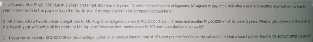 1. Jill owes Abe Php2, 500 due in 2 years and Php4, 000 due in 5 years. To settle these financial obligations, AC agrees to pay Php1, 000 after a year and another payment on the fourth
year. How much is the payment on the fourth year if money is worth 16% compounded quarterly?
2. Mr. Ferolin has two financial obligations to Mr. Ang One obligation is worth Php20, 000 due in 2 years and another Php60,000 which is due in 5 years. What single payment at the end of
the fourth year will settle all his debts to Mr. Aqustin? Assume that money is worth 10% compounded semi-annually?
3. If your mom invests SGD$2,000 for your college tuition at an annual interest rate of 13% compounded continuously, calculate the final amount you will have in the account after 20 years.
