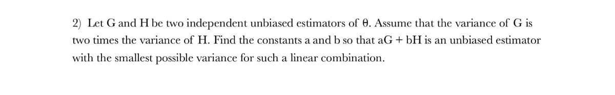 2) Let G and H be two independent unbiased estimators of 0. Assume that the variance of G is
two times the variance of H. Find the constants a and b so that aG + bH is an unbiased estimator
with the smallest possible variance for such a linear combination.
