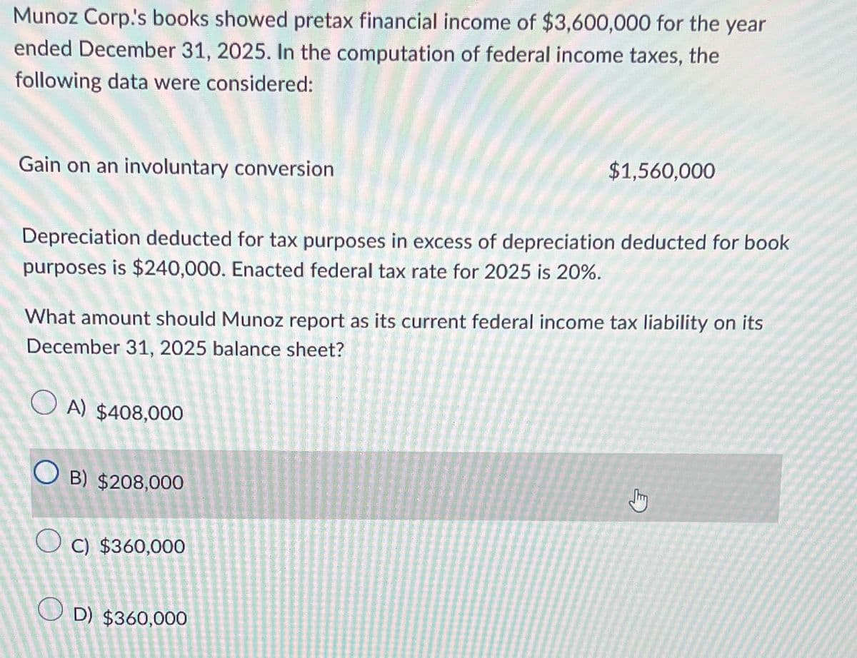 Munoz Corp.'s books showed pretax financial income of $3,600,000 for the year
ended December 31, 2025. In the computation of federal income taxes, the
following data were considered:
$1,560,000
Gain on an involuntary conversion
Depreciation deducted for tax purposes in excess of depreciation deducted for book
purposes is $240,000. Enacted federal tax rate for 2025 is 20%.
What amount should Munoz report as its current federal income tax liability on its
December 31, 2025 balance sheet?
A) $408,000
OB) $208,000
c) $360,000
D) $360,000
Jy