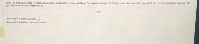 Claim: The mean pulse rate (in beats per minute) of adult males is equal to 69 bpm. For a random sample of 142 adult males, the mean pulse rate is 67.8 bpm and the standard deviation is 10.9
bpm. Find the value of the test statistic
The value of the test statistic is
(Round to two decimal places as needed.)