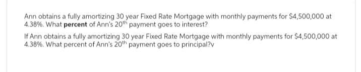 Ann obtains a fully amortizing 30 year Fixed Rate Mortgage with monthly payments for $4,500,000 at
4.38%. What percent of Ann's 20th payment goes to interest?
If Ann obtains a fully amortizing 30 year Fixed Rate Mortgage with monthly payments for $4,500,000 at
4.38%. What percent of Ann's 20th payment goes to principal?v