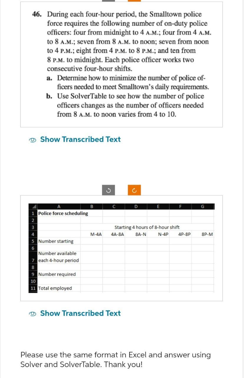 46. During each four-hour period, the Smalltown police
force requires the following number of on-duty police
officers: four from midnight to 4 A.M.; four from 4 A.M.
to 8 A.M.; seven from 8 A.M. to noon; seven from noon
to 4 P.M.; eight from 4 P.M. to 8 P.M.; and ten from
8 P.M. to midnight. Each police officer works two
consecutive four-hour shifts.
a. Determine how to minimize the number of police of-
ficers needed to meet Smalltown's daily requirements.
b. Use SolverTable to see how the number of police
officers changes as the number of officers needed
from 8 A.M. to noon varies from 4 to 10.
Show Transcribed Text
A
1 Police force scheduling
3
5 Number starting
6
Number available
7 each 4-hour period
8
9 Number required
10
11 Total employed
C
c
B
C
D
E
F
G
M-4A
Starting 4 hours of 8-hour shift
4A-8A
N-4P
8A-N
Show Transcribed Text
4P-8P
8P-M
Please use the same format in Excel and answer using
Solver and SolverTable. Thank you!