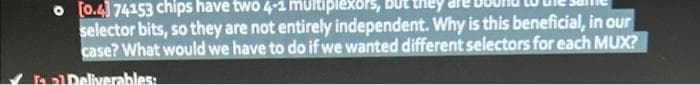 o [0.4] 74153 chips have two 4-1 multiplexors, they
selector bits, so they are not entirely independent. Why is this beneficial, in our
case? What would we have to do if we wanted different selectors for each MUX?
al Deliverables: