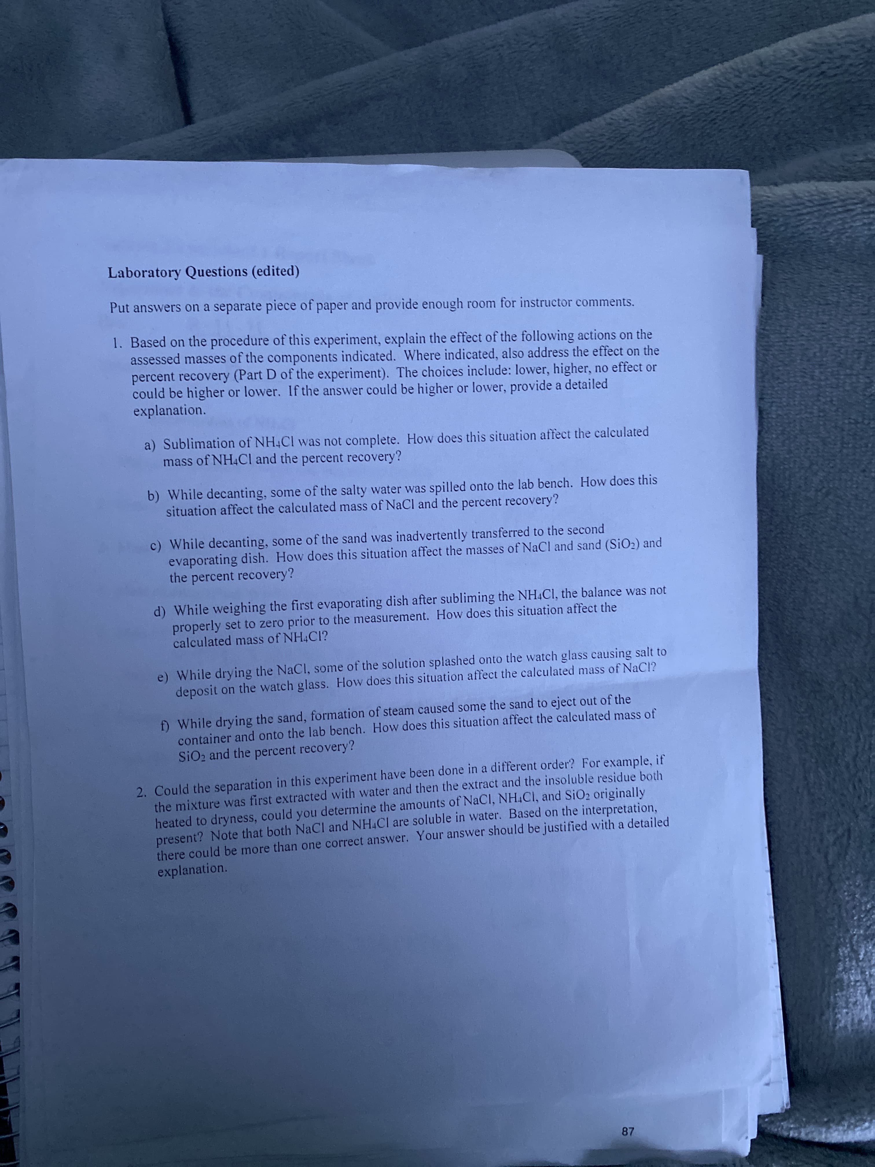 Laboratory Questions (edited)
Put answers on a separate piece of paper and provide enough room for instructor comments.
1. Based on the procedure of this experiment, explain the effect of the following actions on the
assessed masses of the components indicated. Where indicated, also address the effect on the
percent recovery (Part D of the experiment). The choices include: lower, higher, no effect or
could be higher or lower. If the answer could be higher or lower, provide a detailed
explanation.
a) Sublimation of NH4CI was not complete. How does this situation affect the calculated
mass of NH4CI and the percent recovery?
b) While decanting, some of the salty water was spilled onto the lab bench. How does this
situation affect the calculated mass of NaCl and the percent recovery?
c) While decanting, some of the sand was inadvertently transferred to the second
evaporating dish. How does this situation affect the masses of NaCl and sand (SiO2) and
the percent recovery?
d) While weighing the first evaporating dish after subliming the NH4CI, the balance was not
properly set to zero prior to the measurement. How does this situation affect the
calculated mass of NH4CI?
e) While drying the NaCl, some of the solution splashed onto the watch glass causing salt to
deposit on the watch glass. How does this situation affect the calculated mass of NaCl?
D While drying the sand, formation of steam caused some the sand to eject out of the
container and onto the lab bench. How does this situation affect the calculated mass of
SiO2 and the percent recovery?
2. Could the separation in this experiment have been done in a different order? For example, if
the mixture was first extracted with water and then the extract and the insoluble residue both
heated to dryness, could you determine the amounts of NaCl, NH.Cl, and SiO2 originally
present? Note that both NaCI and NH4CI are soluble in water. Based on the interpretation,
there could be more than one correct answer. Your answer should be justified with a detailed
explanation.
87
