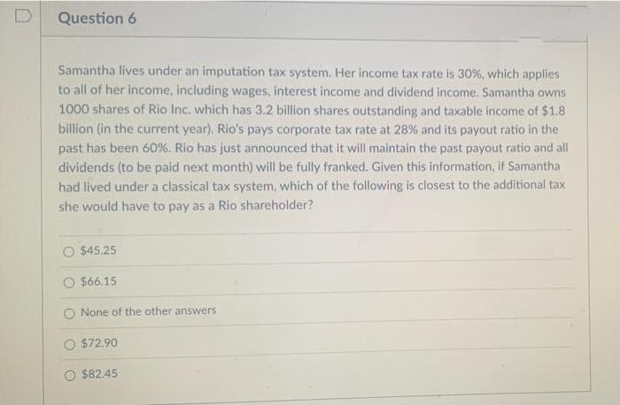 D
Question 6
Samantha lives under an imputation tax system. Her income tax rate is 30%, which applies
to all of her income, including wages, interest income and dividend income. Samantha owns
1000 shares of Rio Inc. which has 3.2 billion shares outstanding and taxable income of $1.8
billion (in the current year). Rio's pays corporate tax rate at 28% and its payout ratio in the
past has been 60%. Rio has just announced that it will maintain the past payout ratio and all
dividends (to be paid next month) will be fully franked. Given this information, if Samantha
had lived under a classical tax system, which of the following is closest to the additional tax
she would have to pay as a Rio shareholder?
$45.25
O $66.15
O None of the other answers
O $72.90
O $82.45
