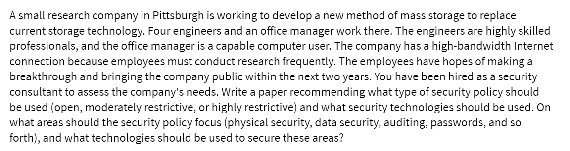 A small research company in Pittsburgh is working to develop a new method of mass storage to replace
current storage technology. Four engineers and an office manager work there. The engineers are highly skilled
professionals, and the office manager is a capable computer user. The company has a high-bandwidth Internet
connection because employees must conduct research frequently. The employees have hopes of making a
breakthrough and bringing the company public within the next two years. You have been hired as a security
consultant to assess the company's needs. Write a paper recommending what type of security policy should
be used (open, moderately restrictive, or highly restrictive) and what security technologies should be used. On
what areas should the security policy focus (physical security, data security, auditing, passwords, and so
forth), and what technologies should be used to secure these areas?
