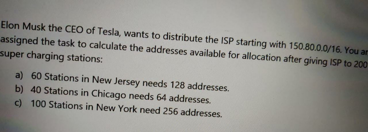 Elon Musk the CEO of Tesla, wants to distribute the ISP starting with 150.80.0.0/16. You ar
assigned the task to calculate the addresses available for allocation after giving ISP to 200
super charging stations:
a) 60 Stations in New Jersey needs 128 addresses.
b) 40 Stations in Chicago needs 64 addresses.
c) 100 Stations in New York need 256 addresses.