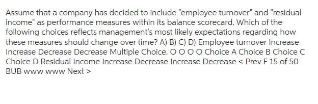 Assume that a company has decided to include "employee turnover" and "residual
income" as performance measures within its balance scorecard. Which of the
following choices reflects management's most likely expectations regarding how
these measures should change over time? A) B) C) D) Employee turnover Increase
Increase Decrease Decrease Multiple Choice. O O O O Choice A Choice B Choice C
Choice D Residual Income Increase Decrease Increase Decrease < Prev F 15 of 50
BUB www www Next >
