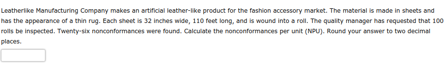 Leatherlike Manufacturing Company makes an artificial leather-like product for the fashion accessory market. The material is made in sheets and
has the appearance of a thin rug. Each sheet is 32 inches wide, 110 feet long, and is wound into a roll. The quality manager has requested that 100
rolls be inspected. Twenty-six nonconformances were found. Calculate the nonconformances per unit (NPU). Round your answer to two decimal
places.