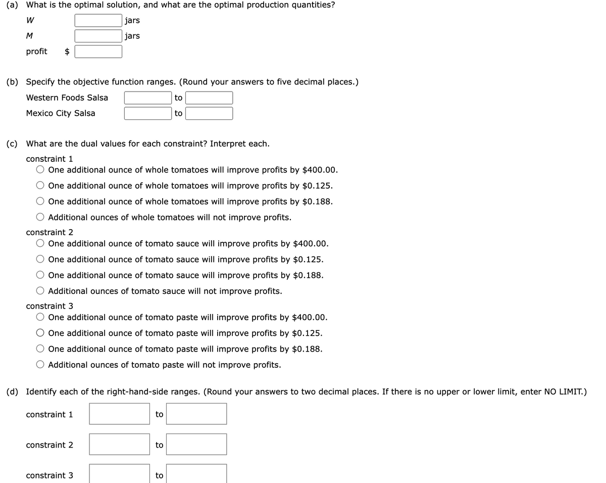 (a) What is the optimal solution, and what are the optimal production quantities?
W
M
profit
(b) Specify the objective function ranges. (Round your answers to five decimal places.)
Western Foods Salsa
Mexico City Salsa
jars
jars
(c) What are the dual values for each constraint? Interpret each.
constraint 1
One additional ounce of whole tomatoes will improve profits by $400.00.
One additional ounce of whole tomatoes will improve profits by $0.125.
One additional ounce of whole tomatoes will improve profits by $0.188.
Additional ounces of whole tomatoes will not improve profits.
constraint 2
One additional ounce of tomato sauce will improve profits by $400.00.
One additional ounce of tomato sauce will improve profits by $0.125.
One additional ounce of tomato sauce will improve profits by $0.188.
Additional ounces of tomato sauce will not improve profits.
constraint 3
One additional ounce of tomato paste will improve profits by $400.00.
One additional ounce of tomato paste will improve profits by $0.125.
One additional ounce of tomato paste will improve profits by $0.188.
Additional ounces of tomato paste will not improve profits.
constraint 1
(d) Identify each of the right-hand-side ranges. (Round your answers to two decimal places. If there is no upper or lower limit, enter NO LIMIT.)
constraint 2
constraint 3
to
to
to
to
to